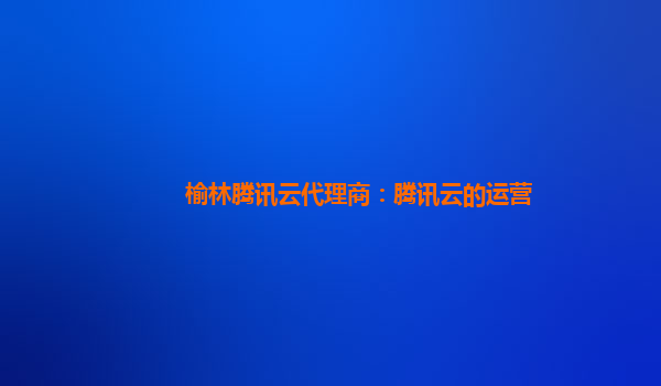 榆林腾讯云代理商：腾讯云的运营