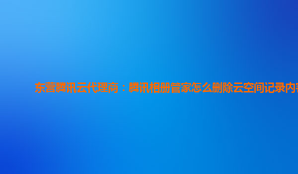 东营腾讯云代理商：腾讯相册管家怎么删除云空间记录内容