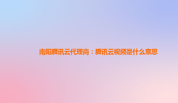 南阳腾讯云代理商：腾讯云视频是什么意思