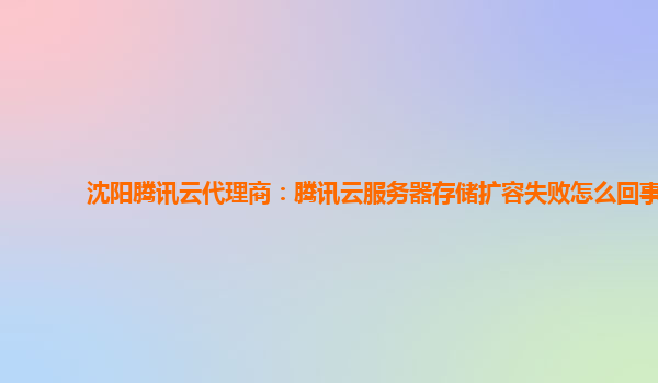 沈阳腾讯云代理商：腾讯云服务器存储扩容失败怎么回事
