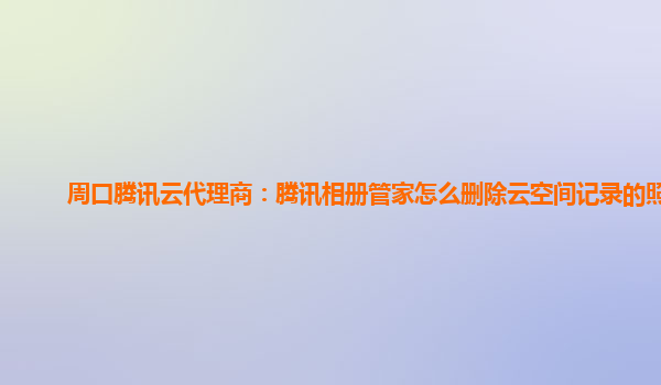 周口腾讯云代理商：腾讯相册管家怎么删除云空间记录的照片