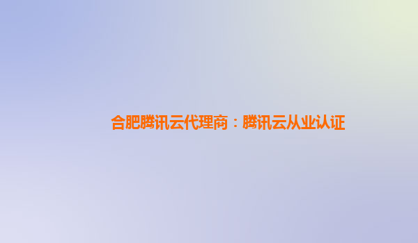 合肥腾讯云代理商：腾讯云从业认证