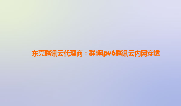 东莞腾讯云代理商：群晖ipv6腾讯云内网穿透