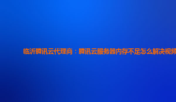 临沂腾讯云代理商：腾讯云服务器内存不足怎么解决视频