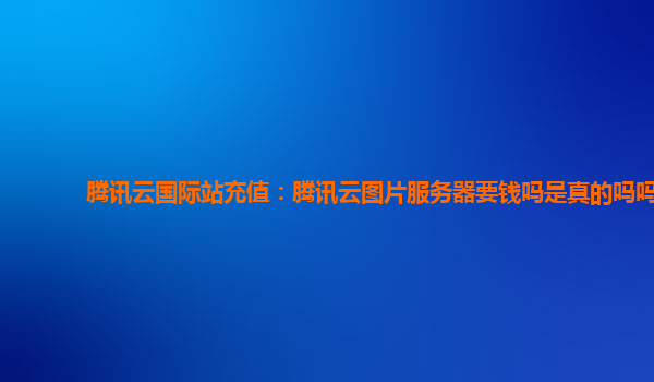腾讯云国际站充值：腾讯云图片服务器要钱吗是真的吗吗