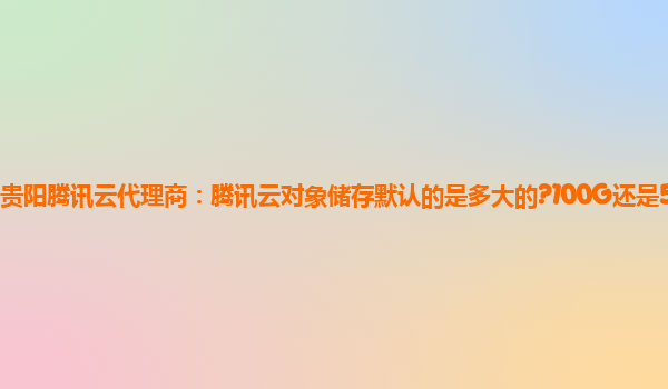贵阳腾讯云代理商：腾讯云对象储存默认的是多大的?100G还是50G?