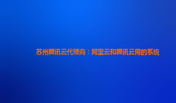 苏州腾讯云代理商：阿里云和腾讯云用的系统