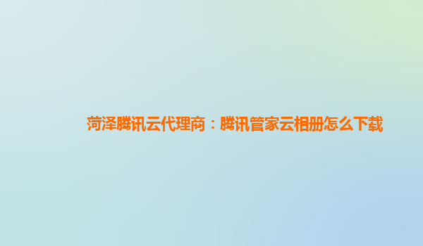 菏泽腾讯云代理商：腾讯管家云相册怎么下载