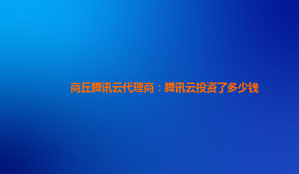 商丘腾讯云代理商：腾讯云投资了多少钱