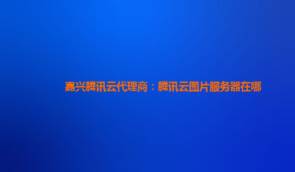 嘉兴腾讯云代理商：腾讯云图片服务器在哪