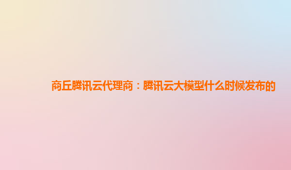 商丘腾讯云代理商：腾讯云大模型什么时候发布的