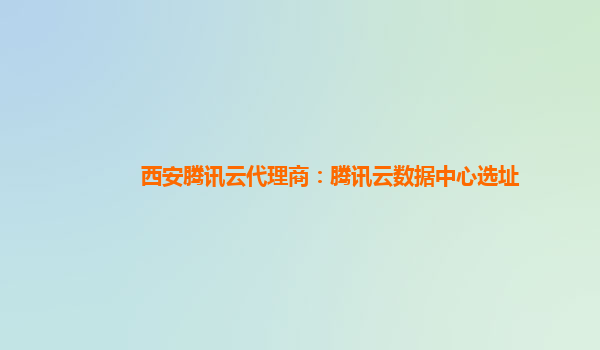 西安腾讯云代理商：腾讯云数据中心选址