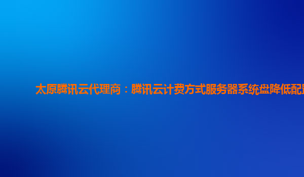 太原腾讯云代理商：腾讯云计费方式服务器系统盘降低配置