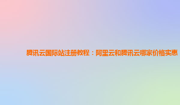 腾讯云国际站注册教程：阿里云和腾讯云哪家价格实惠