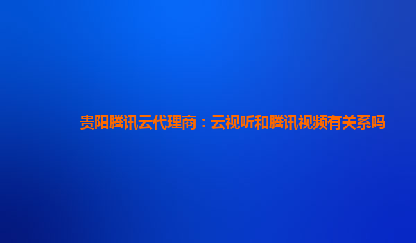 贵阳腾讯云代理商：云视听和腾讯视频有关系吗