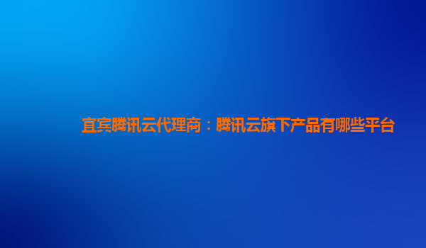 宜宾腾讯云代理商：腾讯云旗下产品有哪些平台
