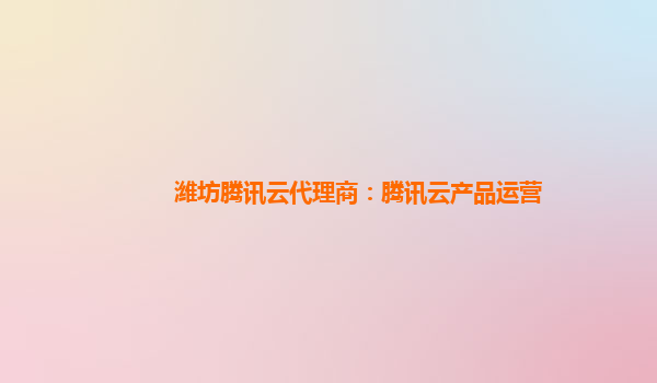 潍坊腾讯云代理商：腾讯云产品运营