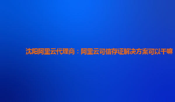 沈阳阿里云代理商：阿里云可信存证解决方案可以干嘛