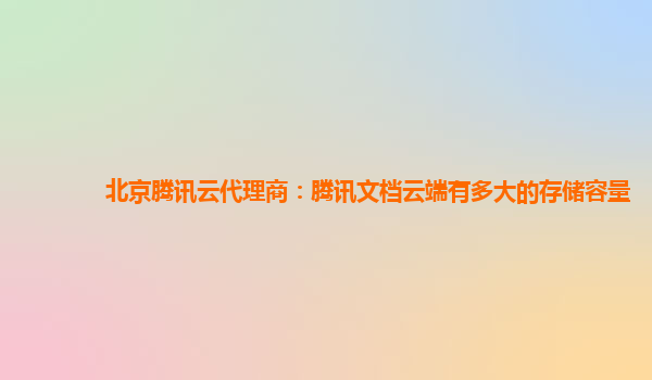 北京腾讯云代理商：腾讯文档云端有多大的存储容量