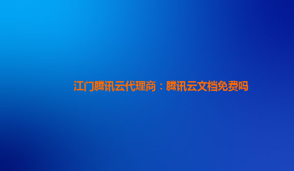 江门腾讯云代理商：腾讯云文档免费吗