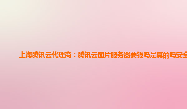 上海腾讯云代理商：腾讯云图片服务器要钱吗是真的吗安全吗
