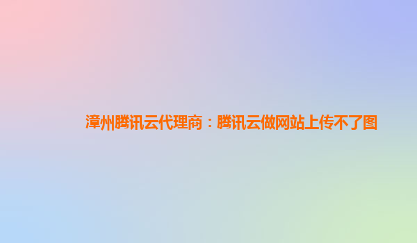 漳州腾讯云代理商：腾讯云做网站上传不了图