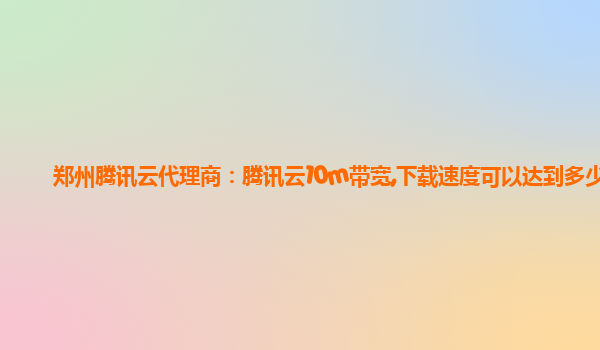 郑州腾讯云代理商：腾讯云10m带宽,下载速度可以达到多少