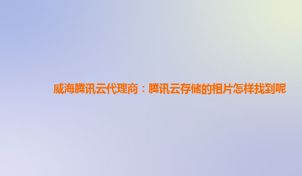 威海腾讯云代理商：腾讯云存储的相片怎样找到呢