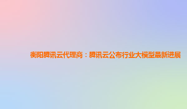 衡阳腾讯云代理商：腾讯云公布行业大模型最新进展