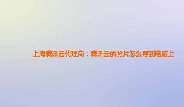 上海腾讯云代理商：腾讯云的照片怎么导到电脑上