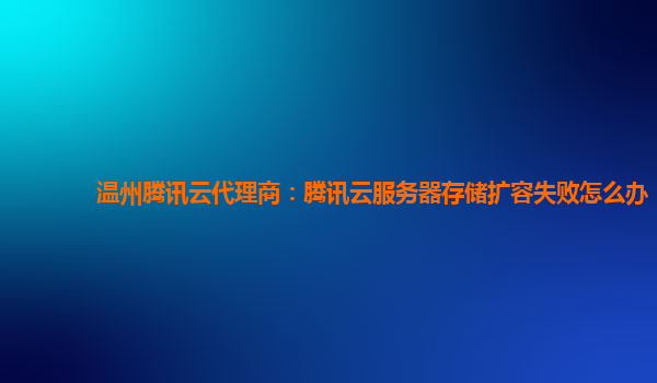 温州腾讯云代理商：腾讯云服务器存储扩容失败怎么办