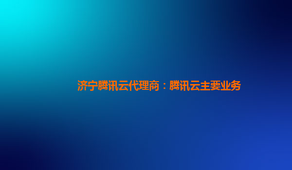 济宁腾讯云代理商：腾讯云主要业务