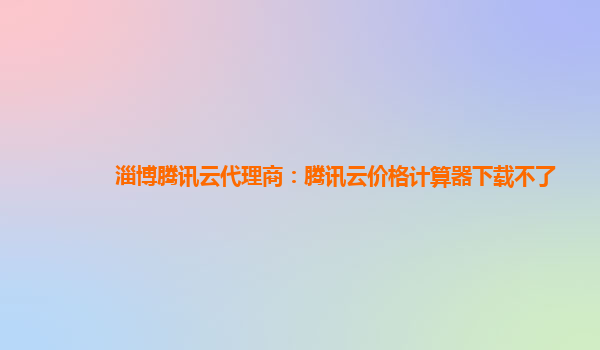 淄博腾讯云代理商：腾讯云价格计算器下载不了