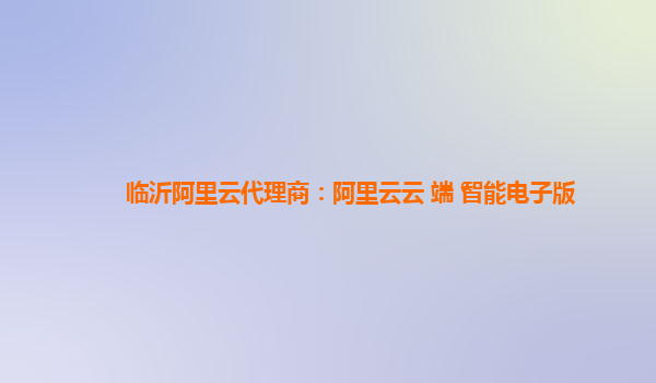 临沂阿里云代理商：阿里云云+端+智能电子版