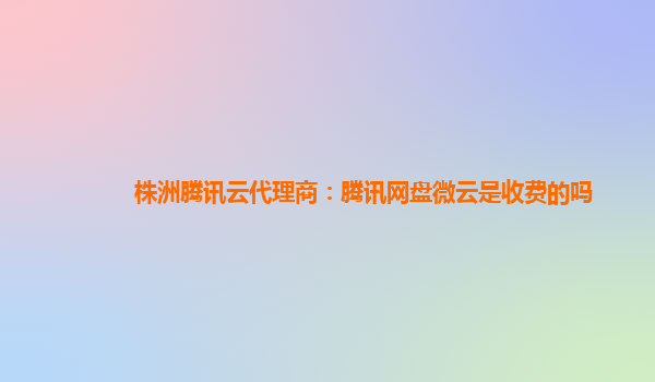 株洲腾讯云代理商：腾讯网盘微云是收费的吗