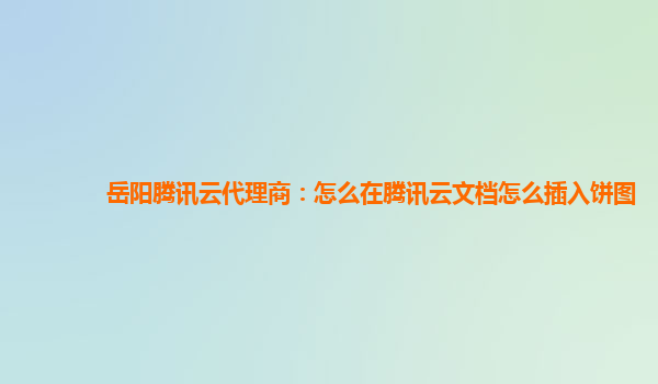 岳阳腾讯云代理商：怎么在腾讯云文档怎么插入饼图