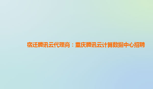 宿迁腾讯云代理商：重庆腾讯云计算数据中心招聘