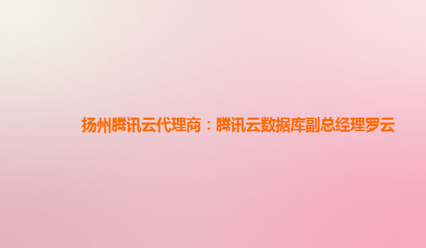 扬州腾讯云代理商：腾讯云数据库副总经理罗云
