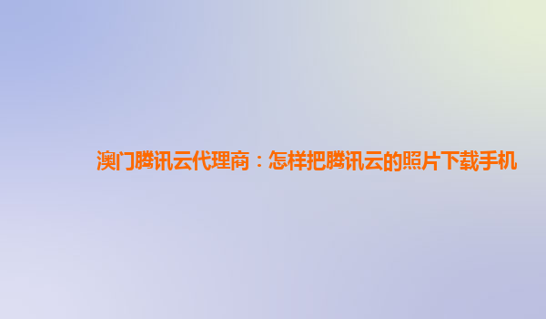 澳门腾讯云代理商：怎样把腾讯云的照片下载手机