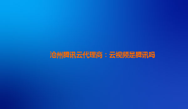 沧州腾讯云代理商：云视频是腾讯吗