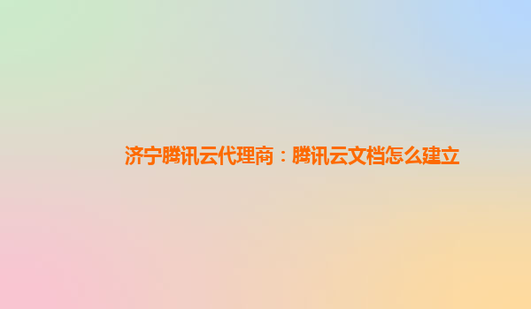 济宁腾讯云代理商：腾讯云文档怎么建立