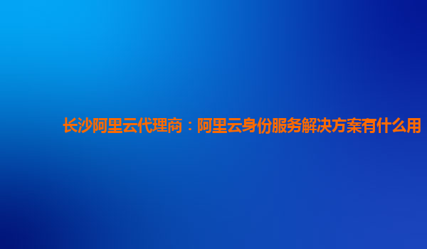 长沙阿里云代理商：阿里云身份服务解决方案有什么用