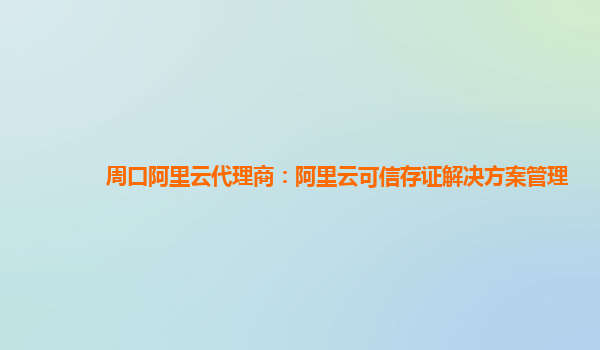 周口阿里云代理商：阿里云可信存证解决方案管理
