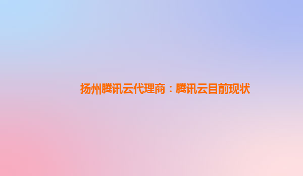 扬州腾讯云代理商：腾讯云目前现状
