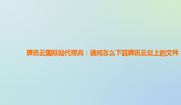 腾讯云国际站代理商：请问怎么下载腾讯云盘上的文件
