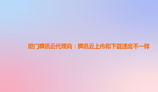 厦门腾讯云代理商：腾讯云上传和下载速度不一样