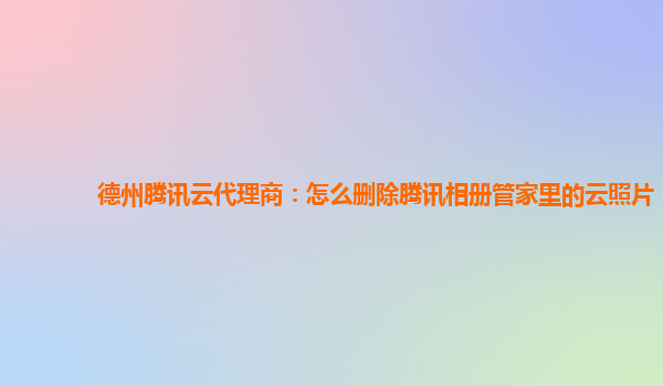 德州腾讯云代理商：怎么删除腾讯相册管家里的云照片