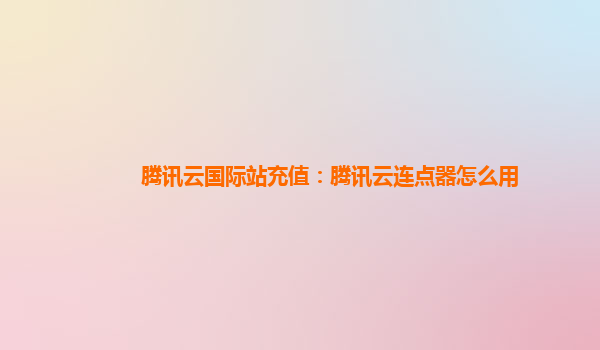 腾讯云国际站充值：腾讯云连点器怎么用