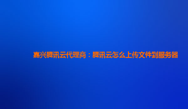 嘉兴腾讯云代理商：腾讯云怎么上传文件到服务器