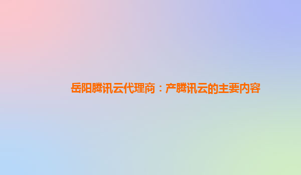 岳阳腾讯云代理商：产腾讯云的主要内容